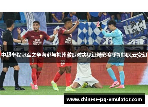 中超半程冠军之争海港与梅州激烈对决见证精彩赛季初期风云变幻 中超半程冠军之争海港与梅州激烈对决见证精彩赛季初期风云变幻