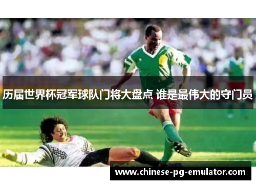 历届世界杯冠军球队门将大盘点 谁是最伟大的守门员 历届世界杯冠军球队门将大盘点 谁是最伟大的守门员