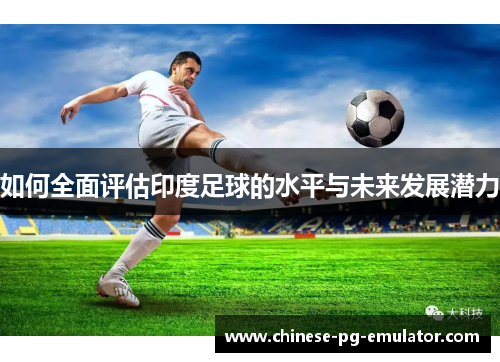 如何全面评估印度足球的水平与未来发展潜力 如何全面评估印度足球的水平与未来发展潜力