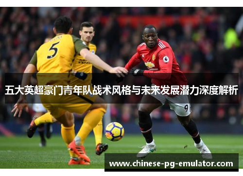 五大英超豪门青年队战术风格与未来发展潜力深度解析 五大英超豪门青年队战术风格与未来发展潜力深度解析