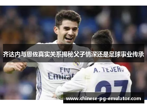 齐达内与恩佐真实关系揭秘父子情深还是足球事业传承 齐达内与恩佐真实关系揭秘父子情深还是足球事业传承