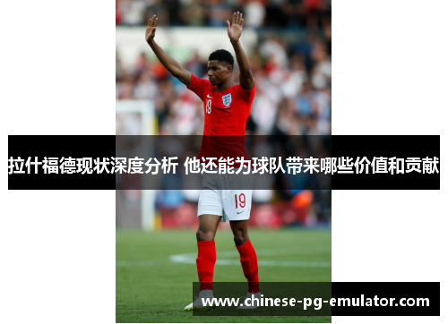 拉什福德现状深度分析 他还能为球队带来哪些价值和贡献