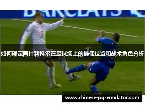 如何确定阿什利科尔在足球场上的最佳位置和战术角色分析 如何确定阿什利科尔在足球场上的最佳位置和战术角色分析