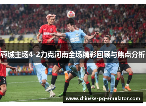 蓉城主场4-2力克河南全场精彩回顾与焦点分析 蓉城主场4-2力克河南全场精彩回顾与焦点分析