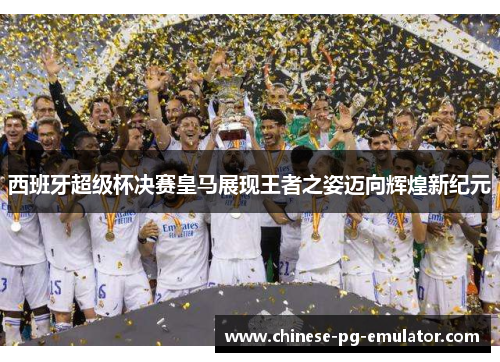 西班牙超级杯决赛皇马展现王者之姿迈向辉煌新纪元