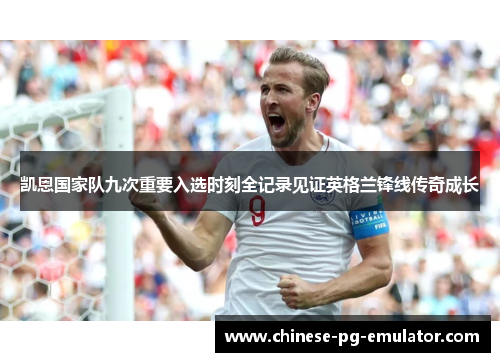 凯恩国家队九次重要入选时刻全记录见证英格兰锋线传奇成长 凯恩国家队九次重要入选时刻全记录见证英格兰锋线传奇成长
