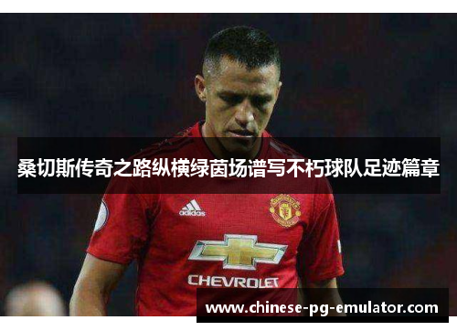 桑切斯传奇之路纵横绿茵场谱写不朽球队足迹篇章 桑切斯传奇之路纵横绿茵场谱写不朽球队足迹篇章