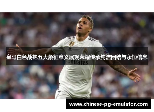 皇马白色战袍五大象征意义展现荣耀传承纯洁团结与永恒信念 皇马白色战袍五大象征意义展现荣耀传承纯洁团结与永恒信念