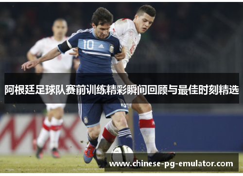 阿根廷足球队赛前训练精彩瞬间回顾与最佳时刻精选